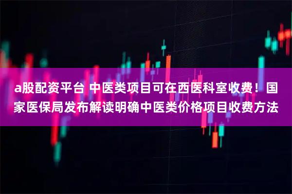 a股配资平台 中医类项目可在西医科室收费！国家医保局发布解读明确中医类价格项目收费方法