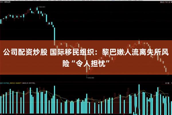 公司配资炒股 国际移民组织：黎巴嫩人流离失所风险“令人担忧”