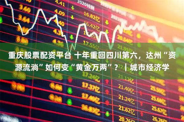 重庆股票配资平台 十年重回四川第六,达州“资源流淌”如何变“黄金万两”?|城市经济学