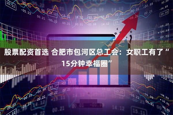 股票配资首选 合肥市包河区总工会：女职工有了“15分钟幸福圈”