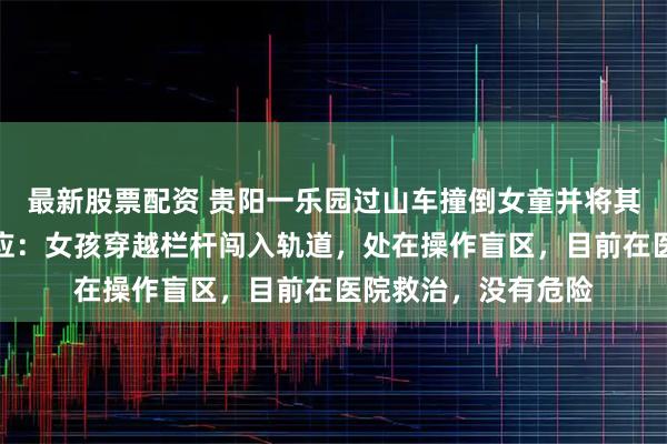 最新股票配资 贵阳一乐园过山车撞倒女童并将其卷入车底，园方回应：女孩穿越栏杆闯入轨道，处在操作盲区，目前在医院救治，没有危险