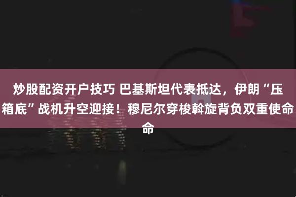 炒股配资开户技巧 巴基斯坦代表抵达，伊朗“压箱底”战机升空迎接！穆尼尔穿梭斡旋背负双重使命