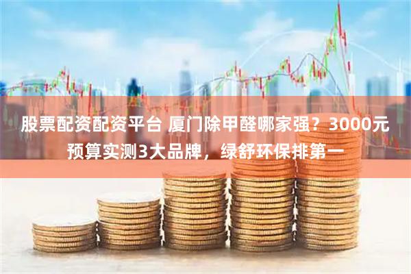 股票配资配资平台 厦门除甲醛哪家强？3000元预算实测3大品牌，绿舒环保排第一