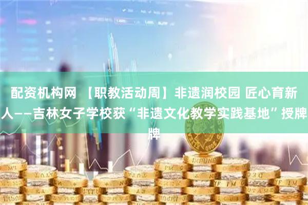 配资机构网 【职教活动周】非遗润校园 匠心育新人——吉林女子学校获“非遗文化教学实践基地”授牌