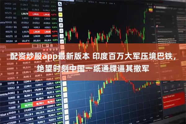 配资炒股app最新版本 印度百万大军压境巴铁，绝望时刻中国一纸通牒逼其撤军