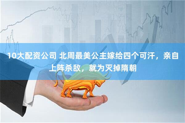 10大配资公司 北周最美公主嫁给四个可汗，亲自上阵杀敌，就为灭掉隋朝
