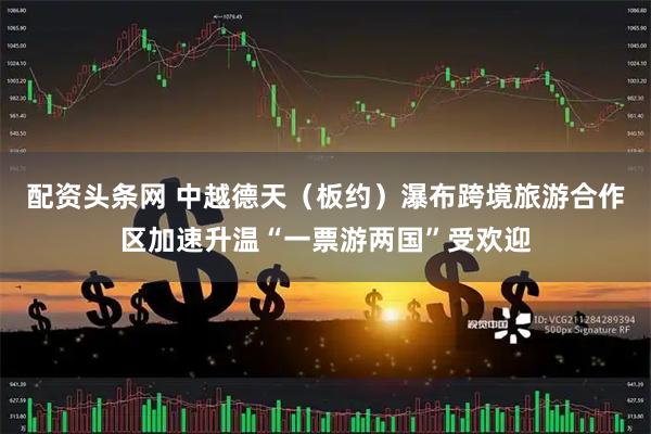 配资头条网 中越德天（板约）瀑布跨境旅游合作区加速升温“一票游两国”受欢迎