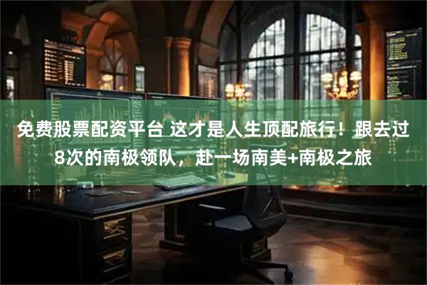 免费股票配资平台 这才是人生顶配旅行！跟去过8次的南极领队，赴一场南美+南极之旅