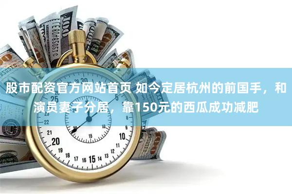 股市配资官方网站首页 如今定居杭州的前国手，和演员妻子分居，靠150元的西瓜成功减肥