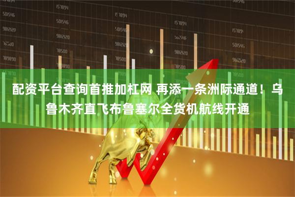 配资平台查询首推加杠网 再添一条洲际通道！乌鲁木齐直飞布鲁塞尔全货机航线开通