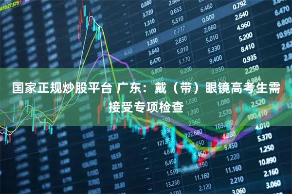 国家正规炒股平台 广东：戴（带）眼镜高考生需接受专项检查