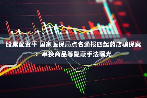 股票配资平 国家医保局点名通报四起药店骗保案：串换商品等隐蔽手法曝光