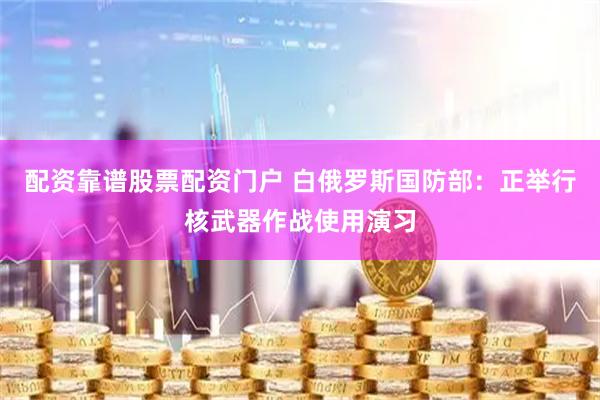 配资靠谱股票配资门户 白俄罗斯国防部：正举行核武器作战使用演习