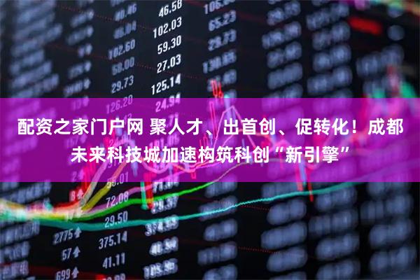 配资之家门户网 聚人才、出首创、促转化！成都未来科技城加速构筑科创“新引擎”