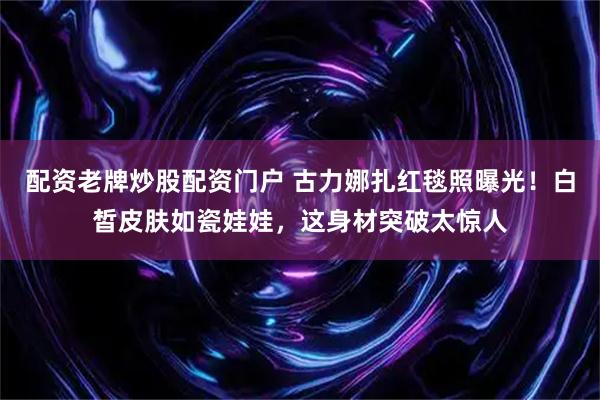 配资老牌炒股配资门户 古力娜扎红毯照曝光!白皙皮肤如瓷娃娃,这身材突破太惊人