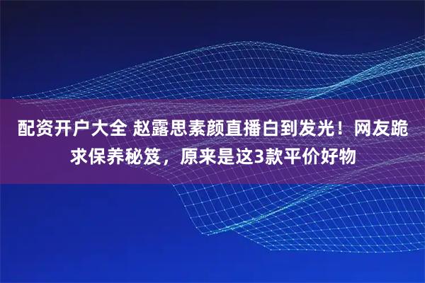 配资开户大全 赵露思素颜直播白到发光！网友跪求保养秘笈，原来是这3款平价好物