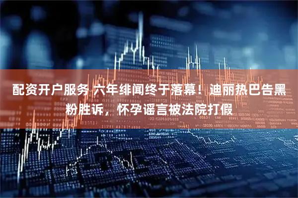 配资开户服务 六年绯闻终于落幕！迪丽热巴告黑粉胜诉，怀孕谣言被法院打假