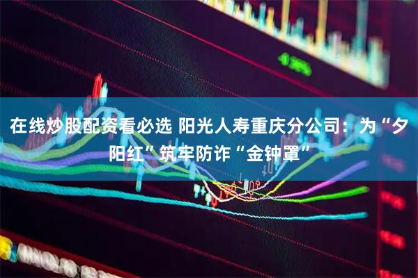 在线炒股配资看必选 阳光人寿重庆分公司：为“夕阳红”筑牢防诈“金钟罩”