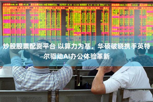 炒股股票配资平台 以算力为基，华硕破晓携手英特尔驱动AI办公体验革新