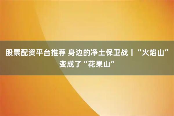 股票配资平台推荐 身边的净土保卫战丨“火焰山”变成了“花果山”